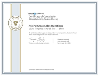 Certificate of Completion
Congratulations, Aproop Dheeraj
Asking Great Sales Questions
Course completed on Apr 30, 2019 • 27 min
By continuing to learn, you have expanded your perspective, sharpened your
skills, and made yourself even more in demand.
VP, Learning Content at LinkedIn
LinkedIn Learning
1000 W Maude Ave
Sunnyvale, CA 94085
Certificate Id: ARM6RQHm61FEUI8upQadEfVQSqog
 