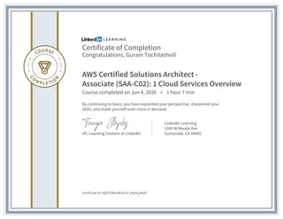 Certificate of Completion
Congratulations, Guram Tochilashvili
AWS Certified Solutions Architect -
Associate (SAA-C02): 1 Cloud Services Overview
Course completed on Jun 4, 2020 • 1 hour 7 min
By continuing to learn, you have expanded your perspective, sharpened your
skills, and made yourself even more in demand.
VP, Learning Content at LinkedIn
LinkedIn Learning
1000 W Maude Ave
Sunnyvale, CA 94085
Certificate Id: AQZYlI2RsoW1AJ5r-yIlpAcydkAF
 