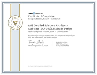 Certificate of Completion
Congratulations, Guram Tochilashvili
AWS Certified Solutions Architect -
Associate (SAA-C02): 2 Storage Design
Course completed on Jun 4, 2020 • 2 hours 36 min
By continuing to learn, you have expanded your perspective, sharpened your
skills, and made yourself even more in demand.
VP, Learning Content at LinkedIn
LinkedIn Learning
1000 W Maude Ave
Sunnyvale, CA 94085
Certificate Id: AZK61vNqU21XvnMn9ZeBrTnOcqVE
 