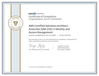 Certificate of Completion
Congratulations, Guram Tochilashvili
AWS Certified Solutions Architect -
Associate (SAA-C02): 5 Identity and
Access Management
Course completed on Jun 12, 2020 • 2 hours 24 min
By continuing to learn, you have expanded your perspective, sharpened your
skills, and made yourself even more in demand.
VP, Learning Content at LinkedIn
LinkedIn Learning
1000 W Maude Ave
Sunnyvale, CA 94085
Certificate Id: AcxtqpiwnNkQNlnSu_C0flBjTOAd
 