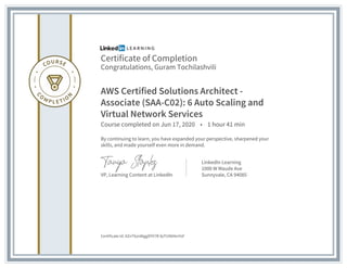 Certificate of Completion
Congratulations, Guram Tochilashvili
AWS Certified Solutions Architect -
Associate (SAA-C02): 6 Auto Scaling and
Virtual Network Services
Course completed on Jun 17, 2020 • 1 hour 41 min
By continuing to learn, you have expanded your perspective, sharpened your
skills, and made yourself even more in demand.
VP, Learning Content at LinkedIn
LinkedIn Learning
1000 W Maude Ave
Sunnyvale, CA 94085
Certificate Id: AZnT6zn8tggDYV7R-fpTUN04mYsF
 