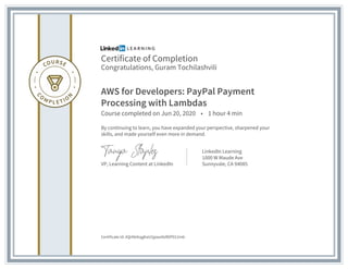 Certificate of Completion
Congratulations, Guram Tochilashvili
AWS for Developers: PayPal Payment
Processing with Lambdas
Course completed on Jun 20, 2020 • 1 hour 4 min
By continuing to learn, you have expanded your perspective, sharpened your
skills, and made yourself even more in demand.
VP, Learning Content at LinkedIn
LinkedIn Learning
1000 W Maude Ave
Sunnyvale, CA 94085
Certificate Id: AQrKkIkqgKaU5jpwa9sRDP012m6-
 