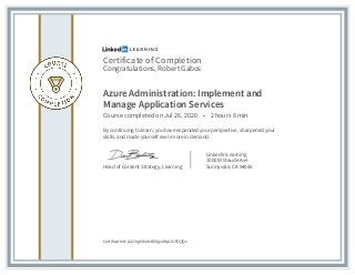 Certificate of Completion
Congratulations, Robert Gabos
Azure Administration: Implement and
Manage Application Services
Course completed on Jul 26, 2020 • 2 hours 8 min
By continuing to learn, you have expanded your perspective, sharpened your
skills, and made yourself even more in demand.
Head of Content Strategy, Learning
LinkedIn Learning
1000 W Maude Ave
Sunnyvale, CA 94085
Certificate Id: Aa23rg6l6etxB58gxAKpLIUFQQQx
 