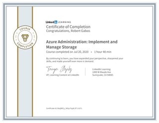 Certificate of Completion
Congratulations, Robert Gabos
Azure Administration: Implement and
Manage Storage
Course completed on Jul 20, 2020 • 1 hour 48 min
By continuing to learn, you have expanded your perspective, sharpened your
skills, and made yourself even more in demand.
VP, Learning Content at LinkedIn
LinkedIn Learning
1000 W Maude Ave
Sunnyvale, CA 94085
Certificate Id: AbzjWICy_5kfyy7tzjsEJF7JJU7c
 