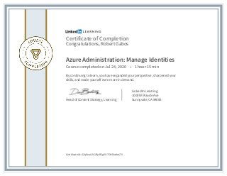 Certificate of Completion
Congratulations, Robert Gabos
Azure Administration: Manage Identities
Course completed on Jul 24, 2020 • 1 hour 15 min
By continuing to learn, you have expanded your perspective, sharpened your
skills, and made yourself even more in demand.
Head of Content Strategy, Learning
LinkedIn Learning
1000 W Maude Ave
Sunnyvale, CA 94085
Certificate Id: AZq8eaAJ41RjvR2gVV-7GHMw4mZV
 