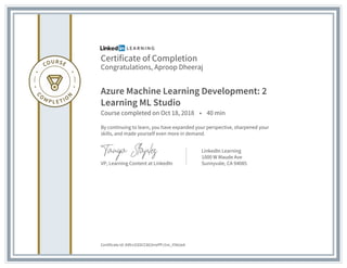 Certificate of Completion
Congratulations, Aproop Dheeraj
Azure Machine Learning Development: 2
Learning ML Studio
Course completed on Oct 18, 2018 • 40 min
By continuing to learn, you have expanded your perspective, sharpened your
skills, and made yourself even more in demand.
VP, Learning Content at LinkedIn
LinkedIn Learning
1000 W Maude Ave
Sunnyvale, CA 94085
Certificate Id: AXfccGSSCC8G3rrePPJ1m_Y56UeA
 