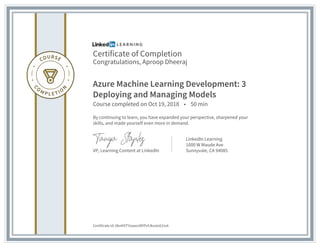 Certificate of Completion
Congratulations, Aproop Dheeraj
Azure Machine Learning Development: 3
Deploying and Managing Models
Course completed on Oct 19, 2018 • 50 min
By continuing to learn, you have expanded your perspective, sharpened your
skills, and made yourself even more in demand.
VP, Learning Content at LinkedIn
LinkedIn Learning
1000 W Maude Ave
Sunnyvale, CA 94085
Certificate Id: AbnKXTYoywo38YPvfJksstoG1iu6
 