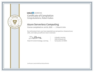 Certificate of Completion
Congratulations, Robert Gabos
Azure Serverless Computing
Course completed on Jul 26, 2020 • 2 hours 6 min
By continuing to learn, you have expanded your perspective, sharpened your
skills, and made yourself even more in demand.
Head of Content Strategy, Learning
LinkedIn Learning
1000 W Maude Ave
Sunnyvale, CA 94085
Certificate Id: Ae011kS4hYEwrYX4GaxcRisiirNv
 