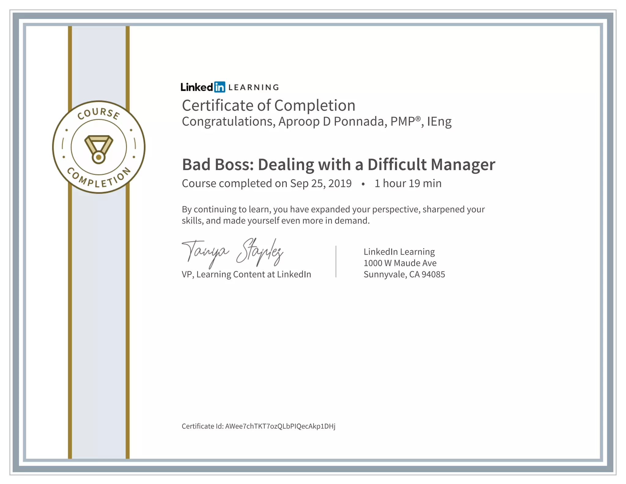 Certificate of Completion
Congratulations, Aproop D Ponnada, PMP®, IEng
Bad Boss: Dealing with a Difficult Manager
Course completed on Sep 25, 2019 • 1 hour 19 min
By continuing to learn, you have expanded your perspective, sharpened your
skills, and made yourself even more in demand.
VP, Learning Content at LinkedIn
LinkedIn Learning
1000 W Maude Ave
Sunnyvale, CA 94085
Certificate Id: AWee7chTKT7ozQLbPIQecAkp1DHj