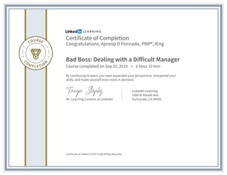 Certificate of Completion
Congratulations, Aproop D Ponnada, PMP®, IEng
Bad Boss: Dealing with a Difficult Manager
Course completed on Sep 25, 2019 • 1 hour 19 min
By continuing to learn, you have expanded your perspective, sharpened your
skills, and made yourself even more in demand.
VP, Learning Content at LinkedIn
LinkedIn Learning
1000 W Maude Ave
Sunnyvale, CA 94085
Certificate Id: AWee7chTKT7ozQLbPIQecAkp1DHj
 