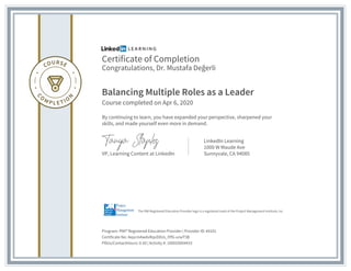 Certificate of Completion
Congratulations, Dr. Mustafa Değerli
Balancing Multiple Roles as a Leader
Course completed on Apr 6, 2020
By continuing to learn, you have expanded your perspective, sharpened your
skills, and made yourself even more in demand.
VP, Learning Content at LinkedIn
LinkedIn Learning
1000 W Maude Ave
Sunnyvale, CA 94085
Program: PMI® Registered Education Provider | Provider ID: #4101
Certificate No: AepcmAwdxRqvDXUs_lYfG-urwT5B
PDUs/ContactHours: 0.50 | Activity #: 100020004433
The PMI Registered Education Provider logo is a registered mark of the Project Management Institute, Inc.
 