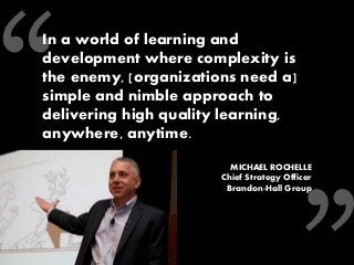 In a world of learning and development where complexity is the enemy, [organizations need a] simple and nimble approach to delivering high quality learning, anywhere, anytime. 
MICHAEL ROCHELLE 
Chief Strategy Officer 
Brandon-Hall Group 
 