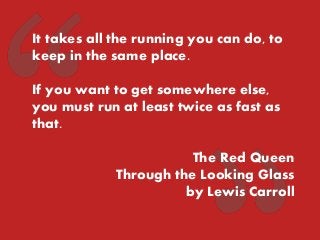 It takes all the running you can do, to keep in the same place. 
If you want to get somewhere else, you must run at least twice as fast as that. 
The Red Queen 
Through the Looking Glass 
by Lewis Carroll  