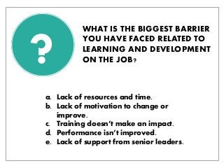 ? 
WHAT IS THE BIGGEST BARRIER YOU HAVE FACED RELATED TO LEARNING AND DEVELOPMENT ON THE JOB? 
a.Lack of resources and time. 
b.Lack of motivation to change or improve. 
c.Training doesn’t make an impact. 
d.Performance isn’t improved. 
e.Lack of support from senior leaders.  