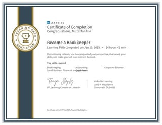 Certificate of Completion
Congratulations, Muzaffar Alvi
Become a Bookkeeper
Learning Path completed on Jan 15, 2019 • 14 hours 42 min
By continuing to learn, you have expanded your perspective, sharpened your
skills, and made yourself even more in demand.
Top skills covered
Bookkeeping Accounting Corporate Finance
Small Business Financial ManagementQuickBooks
VP, Learning Content at LinkedIn
LinkedIn Learning
1000 W Maude Ave
Sunnyvale, CA 94085
Certificate Id: AcH7P7gmTGFzPdaoiATQoG9g9vv4
 
