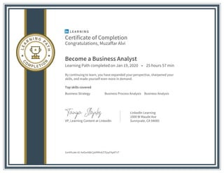 Certificate of Completion
Congratulations, Muzaffar Alvi
Become a Business Analyst
Learning Path completed on Jan 19, 2020 • 25 hours 57 min
By continuing to learn, you have expanded your perspective, sharpened your
skills, and made yourself even more in demand.
Top skills covered
Business Strategy Business Process Analysis Business Analysis
VP, Learning Content at LinkedIn
LinkedIn Learning
1000 W Maude Ave
Sunnyvale, CA 94085
Certificate Id: AeOurbBrCjaVM9vkZ7EpyFApKTsT
 