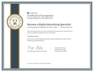 Certificate of Completion
Congratulations, Muzaffar Alvi
Become a Digital Advertising Specialist
Learning Path completed on Feb 5, 2020 • 20 hours 40 min
By continuing to learn, you have expanded your perspective, sharpened your
skills, and made yourself even more in demand.
Top skills covered
Advertising, Content Marketing, Search Engine Optimization (SEO), Online
Marketing, Digital Marketing
VP, Learning Content at LinkedIn
LinkedIn Learning
1000 W Maude Ave
Sunnyvale, CA 94085
Certificate Id: AY5QGKVnV23TVpNKf7x9kPMeRM8F
 