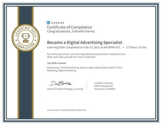 Certificate of Completion
Congratulations, Srikanth Varma
Become a Digital Advertising Specialist
Learning Path completed on Feb 13, 2021 at 04:09PM UTC • 17 hours 31 min
By continuing to learn, you have expanded your perspective, sharpened your
skills, and made yourself even more in demand.
Top skills covered
Advertising, Content Marketing, Search Engine Optimization (SEO), Online
Marketing, Digital Marketing
Head of Content Strategy, Learning
LinkedIn Learning
1000 W Maude Ave
Sunnyvale, CA 94085
Certificate Id: AY7mDx6bfNtRzjdtL2qofZG4uUMv
 
