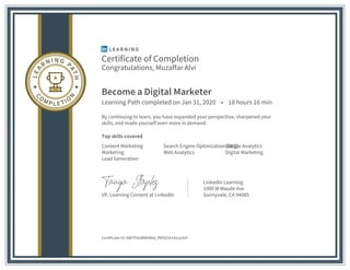 Certificate of Completion
Congratulations, Muzaffar Alvi
Become a Digital Marketer
Learning Path completed on Jan 31, 2020 • 18 hours 16 min
By continuing to learn, you have expanded your perspective, sharpened your
skills, and made yourself even more in demand.
Top skills covered
Content Marketing Search Engine Optimization (SEO)Google Analytics
Marketing Web Analytics Digital Marketing
Lead Generation
VP, Learning Content at LinkedIn
LinkedIn Learning
1000 W Maude Ave
Sunnyvale, CA 94085
Certificate Id: AWITh6sBMkRAd_fWG01h14srvcbH
 