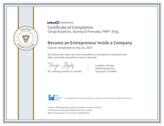 Certificate of Completion
Congratulations, Aproop D Ponnada, PMP®, IEng
Become an Entrepreneur Inside a Company
Course completed on Sep 16, 2019
By continuing to learn, you have expanded your perspective, sharpened your
skills, and made yourself even more in demand.
VP, Learning Content at LinkedIn
LinkedIn Learning
1000 W Maude Ave
Sunnyvale, CA 94085
Program: PMI® Registered Education Provider | Provider ID: #4101
Certificate No: AewALOgTCKdKpVYmyO_KUw_mqS5S
PDUs/ContactHours: 0.75 | Activity #: 100020003779
The PMI Registered Education Provider logo is a registered mark of the Project Management Institute, Inc.
 