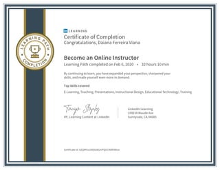 Certificate of Completion
Congratulations, Daiana Ferreira Viana
Become an Online Instructor
Learning Path completed on Feb 6, 2020 • 32 hours 10 min
By continuing to learn, you have expanded your perspective, sharpened your
skills, and made yourself even more in demand.
Top skills covered
E-Learning, Teaching, Presentations, Instructional Design, Educational Technology, Training
VP, Learning Content at LinkedIn
LinkedIn Learning
1000 W Maude Ave
Sunnyvale, CA 94085
Certificate Id: AZQMYco1NDtUkGmPQUC96RIiN6va
 