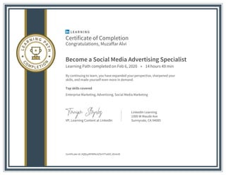 Certificate of Completion
Congratulations, Muzaffar Alvi
Become a Social Media Advertising Specialist
Learning Path completed on Feb 6, 2020 • 14 hours 49 min
By continuing to learn, you have expanded your perspective, sharpened your
skills, and made yourself even more in demand.
Top skills covered
Enterprise Marketing, Advertising, Social Media Marketing
VP, Learning Content at LinkedIn
LinkedIn Learning
1000 W Maude Ave
Sunnyvale, CA 94085
Certificate Id: AQfjsyMYWNc6Z9nYITa6ECJDvtnN
 