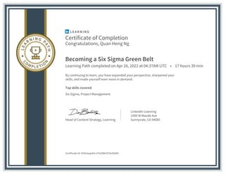 Certificate of Completion
Congratulations, Quan Heng Ng
Becoming a Six Sigma Green Belt
Learning Path completed on Apr 26, 2022 at 04:37AM UTC • 17 hours 39 min
By continuing to learn, you have expanded your perspective, sharpened your
skills, and made yourself even more in demand.
Top skills covered
Six Sigma, Project Management
Head of Content Strategy, Learning
LinkedIn Learning
1000 W Maude Ave
Sunnyvale, CA 94085
Certificate Id: AVOstqqeXd-cFVvEBAiYCDs4StXN
 
