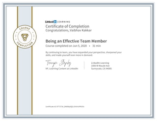Certificate of Completion
Congratulations, Vaibhav Kakkar
Being an Effective Team Member
Course completed on Jun 5, 2020 • 31 min
By continuing to learn, you have expanded your perspective, sharpened your
skills, and made yourself even more in demand.
VP, Learning Content at LinkedIn
LinkedIn Learning
1000 W Maude Ave
Sunnyvale, CA 94085
Certificate Id: ATT3734_DND8qXQGJ2I42rUPN2Vv
 