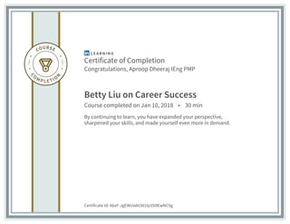 Certificate of Completion
Congratulations, Aproop Dheeraj IEng PMP
Betty Liu on Career Success
Course completed on Jan 10, 2018 • 30 min
By continuing to learn, you have expanded your perspective,
sharpened your skills, and made yourself even more in demand.
Certificate Id: AbxF-JgEWUwkt341ty35i0EwNC5g
 
