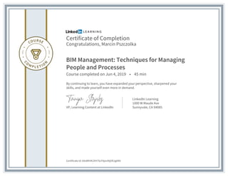 Certificate of Completion
Congratulations, Marcin Pszczolka
BIM Management: Techniques for Managing
People and Processes
Course completed on Jun 4, 2019 • 45 min
By continuing to learn, you have expanded your perspective, sharpened your
skills, and made yourself even more in demand.
VP, Learning Content at LinkedIn
LinkedIn Learning
1000 W Maude Ave
Sunnyvale, CA 94085
Certificate Id: AXxWlHK2XH7ScFAjov9tjGRJg6NV
 