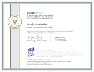 Certificate of Completion
Congratulations, Gaurav Nagal
Blockchain Basics
Course completed on Apr 28, 2020
By continuing to learn, you have expanded your perspective, sharpened your
skills, and made yourself even more in demand.
VP, Learning Content at LinkedIn
LinkedIn Learning
1000 W Maude Ave
Sunnyvale, CA 94085
Field of Study: Computer Software & Applications
Program: National Association of State Boards of Accountancy (NASBA) | Registry ID: #140940
Certificate No: AcBEHX3S4TciM0RTpj2Q0q3NKzjr
Continuing Professional Education Credit (CPE): 1.60
Instructional Delivery Method: QAS Self Study
In accordance with the standards of the National Registry of CPE Sponsors, CPE credits have been granted based on a 50-minute hour.
LinkedIn is registered with the National Association of State Boards of Accountancy (NASBA) as a sponsor of continuing
professional education on the National Registry of CPE Sponsors. State boards of accountancy have final authority on the
acceptance of individual courses for CPE credit. Complaints regarding registered sponsors may be submitted to the National
Registry of CPE Sponsors through its web site: www.nasbaregistry.org
 