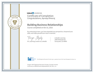 Certificate of Completion
Congratulations, Aproop Dheeraj
Building Business Relationships
Course completed on Oct 31, 2018
By continuing to learn, you have expanded your perspective, sharpened your
skills, and made yourself even more in demand.
VP, Learning Content at LinkedIn
LinkedIn Learning
1000 W Maude Ave
Sunnyvale, CA 94085
Program: PMI® Registered Education Provider | Provider ID: #4101
Certificate No: ARN4OGPmkHrx0MjmBIz6A205TJIB | PDU: 1.25
The PMI Registered Education Provider logo is a registered mark of the Project Management Institute, Inc.
 