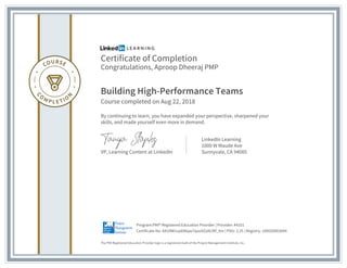 Certificate of Completion
Congratulations, Aproop Dheeraj PMP
Building High-Performance Teams
Course completed on Aug 22, 2018
By continuing to learn, you have expanded your perspective, sharpened your
skills, and made yourself even more in demand.
VP, Learning Content at LinkedIn
LinkedIn Learning
1000 W Maude Ave
Sunnyvale, CA 94085
The PMI Registered Education Provider logo is a registered mark of the Project Management Institute, Inc.
Certificate No: AXU9W1vp696qw7qooXZa9c9tf_Xm | PDU: 2.25 | Registry: 100020003044
Program:PMI® Registered Education Provider | Provider: #4101
 