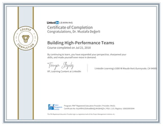 Certificate of Completion
Congratulations, Dr. Mustafa Değerli
Building High-Performance Teams
Course completed on Jul 21, 2018
By continuing to learn, you have expanded your perspective, sharpened your
skills, and made yourself even more in demand.
VP, Learning Content at LinkedIn
LinkedIn Learningr1000 W Maude AverSunnyvale, CA 94085
The PMI Registered Education Provider logo is a registered mark of the Project Management Institute, Inc.
Certificate No: AUyhfRHUZbtKa8BbtQcAKS8t4QZn | PDU: 2.25 | Registry: 100020003044
Program: PMI® Registered Education Provider | Provider: #4101
 