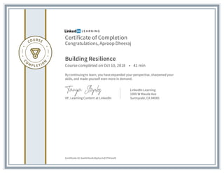 Certificate of Completion
Congratulations, Aproop Dheeraj
Building Resilience
Course completed on Oct 10, 2018 • 41 min
By continuing to learn, you have expanded your perspective, sharpened your
skills, and made yourself even more in demand.
VP, Learning Content at LinkedIn
LinkedIn Learning
1000 W Maude Ave
Sunnyvale, CA 94085
Certificate Id: AaeiVr0vufx36p5ucIvZ3ThHzul9
 
