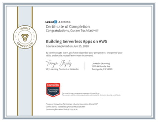 Certificate of Completion
Congratulations, Guram Tochilashvili
Building Serverless Apps on AWS
Course completed on Jun 25, 2020
By continuing to learn, you have expanded your perspective, sharpened your
skills, and made yourself even more in demand.
VP, Learning Content at LinkedIn
LinkedIn Learning
1000 W Maude Ave
Sunnyvale, CA 94085
Program: Computing Technology Industry Association (CompTIA®)
Certificate No: AaBB3DEVwph5Xl1oA9t2UdZtidW4
Continuing Education Units (CEUs): 4.00
The CompTIA logo is a registered trademark of CompTIA, Inc.
This course is valid for continuing education units toward A+, Network+, Security+, and Cloud+.
 