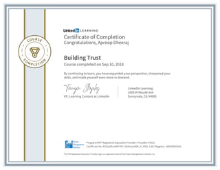 Certificate of Completion
Congratulations, Aproop Dheeraj
Building Trust
Course completed on Sep 10, 2018
By continuing to learn, you have expanded your perspective, sharpened your
skills, and made yourself even more in demand.
VP, Learning Content at LinkedIn
LinkedIn Learning
1000 W Maude Ave
Sunnyvale, CA 94085
The PMI Registered Education Provider logo is a registered mark of the Project Management Institute, Inc.
Certificate No: AS1hpOCrxMtY70C-HGALboJ9XK_h | PDU: 1.00 | Registry: 100020003041
Program:PMI® Registered Education Provider | Provider: #4101
 