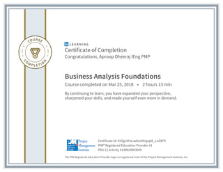 Certificate of Completion
Congratulations, Aproop Dheeraj IEng PMP
Business Analysis Foundations
Course completed on Mar 25, 2018 • 2 hours 13 min
By continuing to learn, you have expanded your perspective,
sharpened your skills, and made yourself even more in demand.
The PMI Registered Education Provider logo is a registered mark of the Project Management Institute, Inc.
PDU 2 | Activity #100020003040
PMI® Registered Education Provider #1
Certificate Id: AYZgnXFaLazDxrDlUpq0E_LoZWTI
 