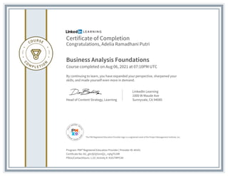Certificate of Completion
Congratulations, Adelia Ramadhani Putri
Business Analysis Foundations
Course completed on Aug 06, 2021 at 07:10PM UTC
By continuing to learn, you have expanded your perspective, sharpened your
skills, and made yourself even more in demand.
Head of Content Strategy, Learning
LinkedIn Learning
1000 W Maude Ave
Sunnyvale, CA 94085
Program: PMI® Registered Education Provider | Provider ID: #4101
Certificate No: AU_gVc0jI3j5UmQ3_-rqhgT0JllR
PDUs/ContactHours: 1.25 | Activity #: 4101TMPCAV
The PMI Registered Education Provider logo is a registered mark of the Project Management Institute, Inc.
 