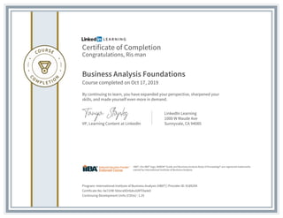 Certificate of Completion
Congratulations, Ris man
Business Analysis Foundations
Course completed on Oct 17, 2019
By continuing to learn, you have expanded your perspective, sharpened your
skills, and made yourself even more in demand.
VP, Learning Content at LinkedIn
LinkedIn Learning
1000 W Maude Ave
Sunnyvale, CA 94085
Program: International Institute of Business Analysis (IIBA®) | Provider ID: #189294
Certificate No: Ae72rW-5btxra9Or8zkvGMTOwle0
Continuing Development Units (CDUs) : 1.25
IIBA®, the IIBA® logo, BABOK® Guide and Business Analysis Body of Knowledge® are registered trademarks
owned by International Institute of Business Analysis.
 