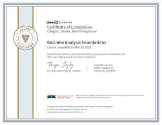 Certificate of Completion
Congratulations, Dean Pangelinan
Business Analysis Foundations
Course completed on Mar 30, 2020
By continuing to learn, you have expanded your perspective, sharpened your
skills, and made yourself even more in demand.
VP, Learning Content at LinkedIn
LinkedIn Learning
1000 W Maude Ave
Sunnyvale, CA 94085
Program: International Institute of Business Analysis (IIBA®) | Provider ID: #189294
Certificate No: ARrp4gK4Q2-2M-uPoQsqE-KlESLH
Continuing Development Units (CDUs) : 1.25
IIBA®, the IIBA® logo, BABOK® Guide and Business Analysis Body of Knowledge® are registered trademarks
owned by International Institute of Business Analysis.
 