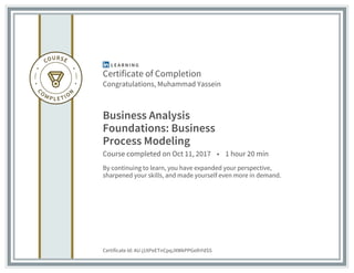 Certificate of Completion
Congratulations, Muhammad Yassein
Business Analysis
Foundations: Business
Process Modeling
Course completed on Oct 11, 2017 • 1 hour 20 min
By continuing to learn, you have expanded your perspective,
sharpened your skills, and made yourself even more in demand.
Certificate Id: AU-j1XPeETnCpqJXWkPPGeIhYdSS
 