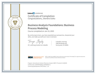 Certificate of Completion
Congratulations, Jitendra Gottu
Business Analysis Foundations: Business
Process Modeling
Course completed on Jan 19, 2020
By continuing to learn, you have expanded your perspective, sharpened your
skills, and made yourself even more in demand.
VP, Learning Content at LinkedIn
LinkedIn Learning
1000 W Maude Ave
Sunnyvale, CA 94085
Program: International Institute of Business Analysis (IIBA®) | Provider ID: #189294
Certificate No: Aa6k0fErM4gRyg-tcDP0dlRzR-ne
Continuing Development Units (CDUs) : 1.25
IIBA®, the IIBA® logo, BABOK® Guide and Business Analysis Body of Knowledge® are registered trademarks
owned by International Institute of Business Analysis.
 