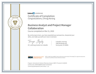 Certificate of Completion
Congratulations, Chirag Narang
Business Analyst and Project Manager
Collaboration
Course completed on Mar 21, 2020
By continuing to learn, you have expanded your perspective, sharpened your
skills, and made yourself even more in demand.
VP, Learning Content at LinkedIn
LinkedIn Learning
1000 W Maude Ave
Sunnyvale, CA 94085
Program: International Institute of Business Analysis (IIBA®) | Provider ID: #189294
Certificate No: AWGVDaBBbPIUn6I3H-4LtFfcEdm4
Continuing Development Units (CDUs) : 1.25
IIBA®, the IIBA® logo, BABOK® Guide and Business Analysis Body of Knowledge® are registered trademarks
owned by International Institute of Business Analysis.
 