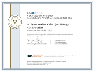 Certificate of Completion
Congratulations, Ahmed Noor Msc Dip.Ed MSET QTLS
Business Analyst and Project Manager
Collaboration
Course completed on Mar 7, 2020
By continuing to learn, you have expanded your perspective, sharpened your
skills, and made yourself even more in demand.
VP, Learning Content at LinkedIn
LinkedIn Learning
1000 W Maude Ave
Sunnyvale, CA 94085
Program: International Institute of Business Analysis (IIBA®) | Provider ID: #189294
Certificate No: AVhyVRpkl_amXhEGnyd5dMqIx9-O
Continuing Development Units (CDUs) : 1.25
IIBA®, the IIBA® logo, BABOK® Guide and Business Analysis Body of Knowledge® are registered trademarks
owned by International Institute of Business Analysis.
 