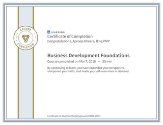Certificate of Completion
Congratulations, Aproop Dheeraj IEng PMP
Business Development Foundations
Course completed on Mar 7, 2018 • 55 min
By continuing to learn, you have expanded your perspective,
sharpened your skills, and made yourself even more in demand.
Certificate Id: ASq7HmVNn6V2sgGxwHv7WMK-OY7n
 