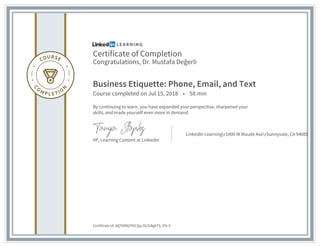 Certificate of Completion
Congratulations, Dr. Mustafa Değerli
Business Etiquette: Phone, Email, and Text
Course completed on Jul 15, 2018 • 58 min
By continuing to learn, you have expanded your perspective, sharpened your
skills, and made yourself even more in demand.
VP, Learning Content at LinkedIn
LinkedIn Learningr1000 W Maude AverSunnyvale, CA 94085
Certificate Id: AQT0DNZYhCQq-OLZrBgkTS_lFk-5
 