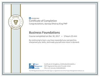 Certificate of Completion
Congratulations, Aproop Dheeraj IEng PMP
Business Foundations
Course completed on Dec 30, 2017 • 2 hours 25 min
By continuing to learn, you have expanded your perspective,
sharpened your skills, and made yourself even more in demand.
The PMI Registered Education Provider logo is a registered mark of the Project Management Institute, Inc.
PDU 2.25 | Activity #100020003091
PMI® Registered Education Provider #4101
Certificate Id: AUzgQnrq_h2DH6vEjm0VvVuWrEcJ
 