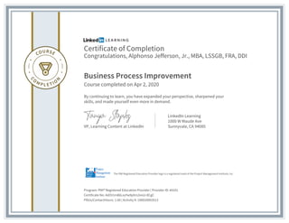 Certificate of Completion
Congratulations, Alphonso Jefferson, Jr., MBA, LSSGB, FRA, DDI
Business Process Improvement
Course completed on Apr 2, 2020
By continuing to learn, you have expanded your perspective, sharpened your
skills, and made yourself even more in demand.
VP, Learning Content at LinkedIn
LinkedIn Learning
1000 W Maude Ave
Sunnyvale, CA 94085
Program: PMI® Registered Education Provider | Provider ID: #4101
Certificate No: Adi5I1m86LxyYw9phrs3noU-8CgC
PDUs/ContactHours: 1.00 | Activity #: 100020003513
The PMI Registered Education Provider logo is a registered mark of the Project Management Institute, Inc.
 