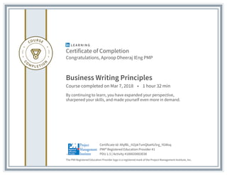 Certificate of Completion
Congratulations, Aproop Dheeraj IEng PMP
Business Writing Principles
Course completed on Mar 7, 2018 • 1 hour 32 min
By continuing to learn, you have expanded your perspective,
sharpened your skills, and made yourself even more in demand.
The PMI Registered Education Provider logo is a registered mark of the Project Management Institute, Inc.
PDU 1.5 | Activity #100020003038
PMI® Registered Education Provider #1
Certificate Id: AfqfBL_HZpkTsmQbaHU5rg_YGWsq
 